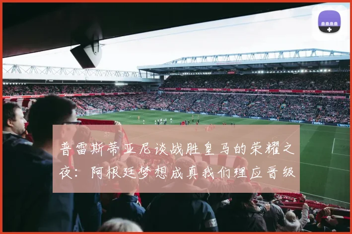 普雷斯蒂亚尼谈战胜皇马的荣耀之夜：阿根廷梦想成真我们理应晋级
