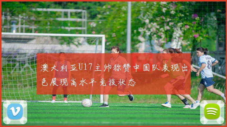 澳大利亚U17主帅称赞中国队表现出色展现高水平竞技状态