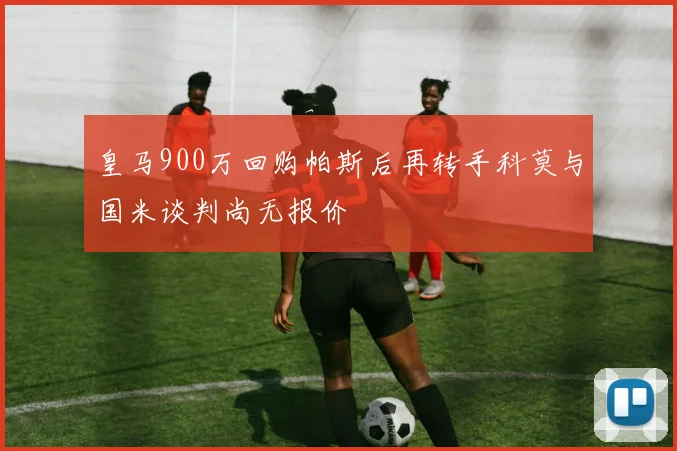 皇马900万回购帕斯后再转手科莫与国米谈判尚无报价