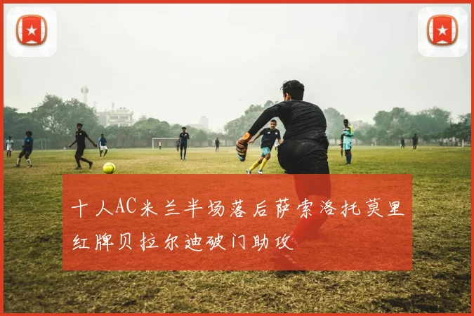 十人AC米兰半场落后萨索洛托莫里红牌贝拉尔迪破门助攻