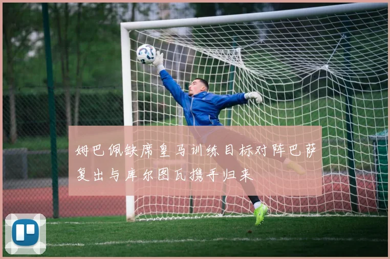 姆巴佩缺席皇马训练目标对阵巴萨复出与库尔图瓦携手归来