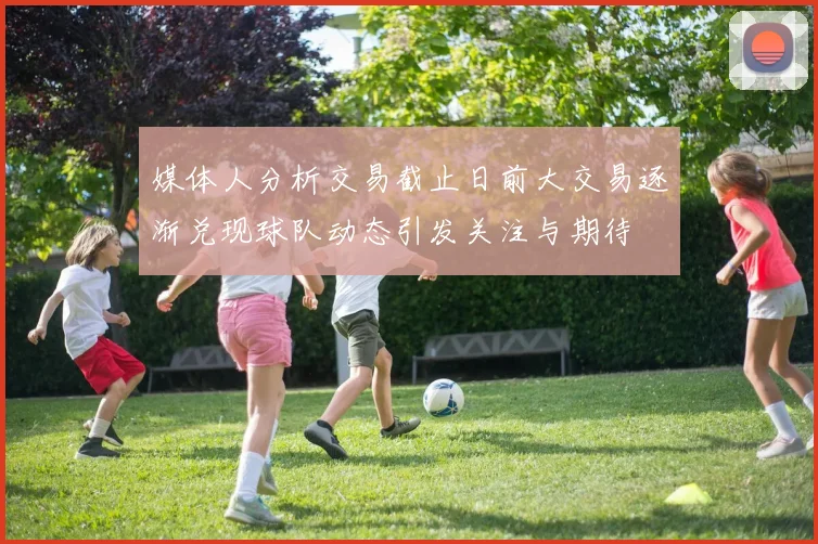 媒体人分析交易截止日前大交易逐渐兑现球队动态引发关注与期待