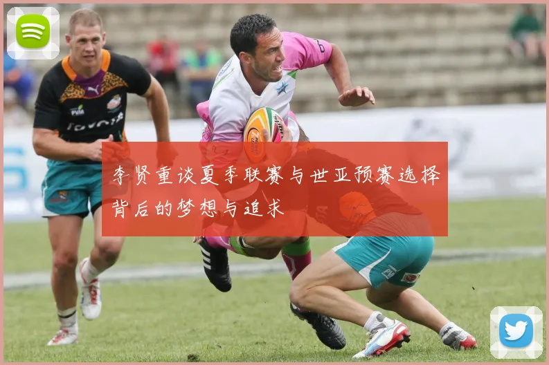李贤重谈夏季联赛与世亚预赛选择背后的梦想与追求