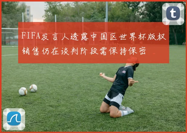 FIFA发言人透露中国区世界杯版权销售仍在谈判阶段需保持保密
