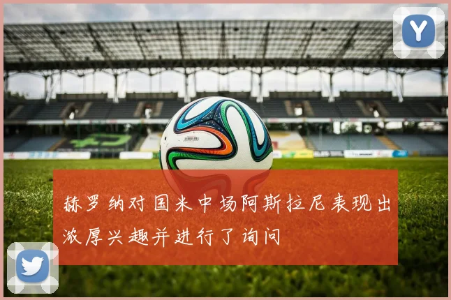 赫罗纳对国米中场阿斯拉尼表现出浓厚兴趣并进行了询问