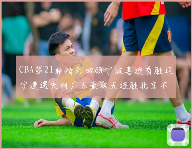 CBA第21轮精彩回顾宁波喜迎首胜辽宁遭遇失利广东豪取五连胜北京不敌天津江苏力克新疆