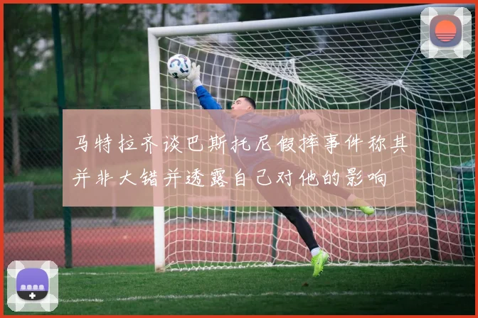 马特拉齐谈巴斯托尼假摔事件称其并非大错并透露自己对他的影响