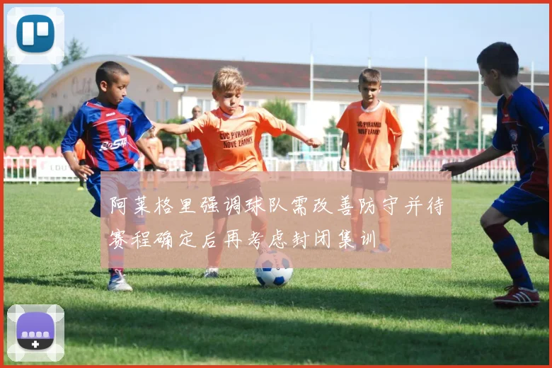 阿莱格里强调球队需改善防守并待赛程确定后再考虑封闭集训