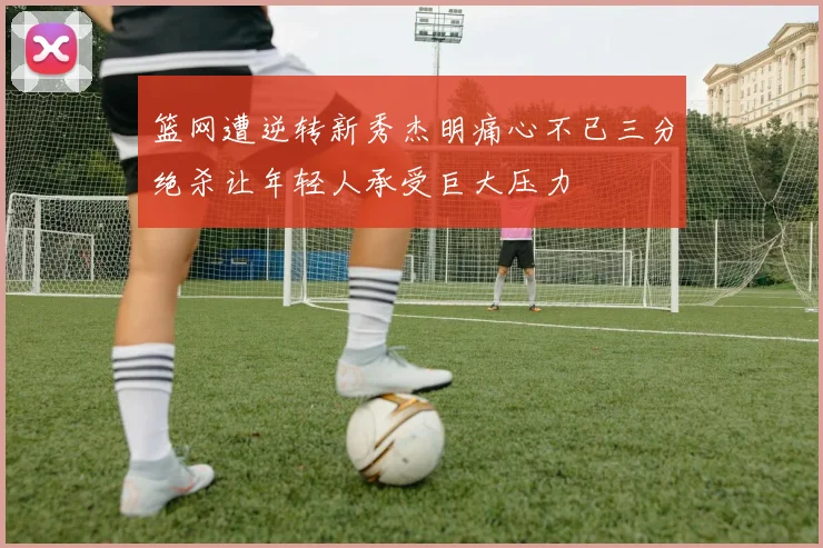 篮网遭逆转新秀杰明痛心不已三分绝杀让年轻人承受巨大压力