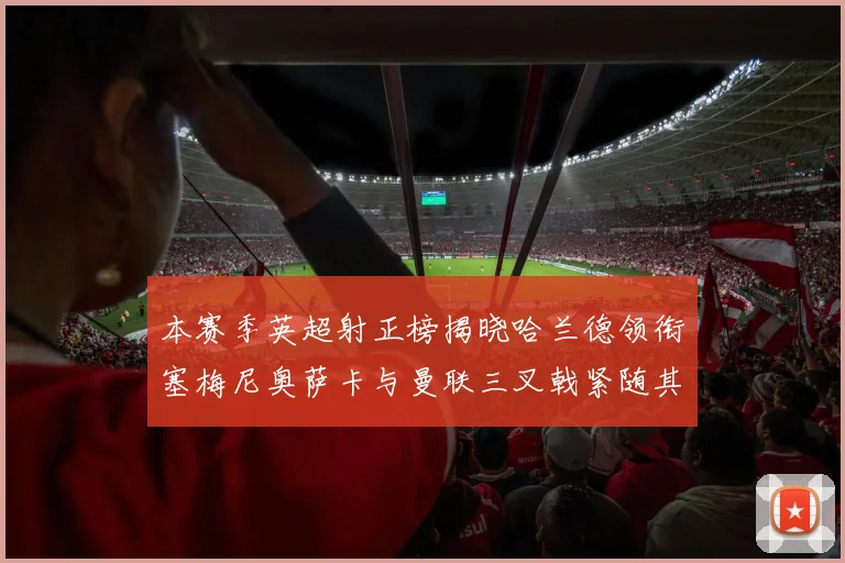 本赛季英超射正榜揭晓哈兰德领衔塞梅尼奥萨卡与曼联三叉戟紧随其后