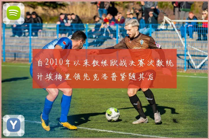 自2010年以来教练欧战决赛次数统计埃梅里领先克洛普紧随其后