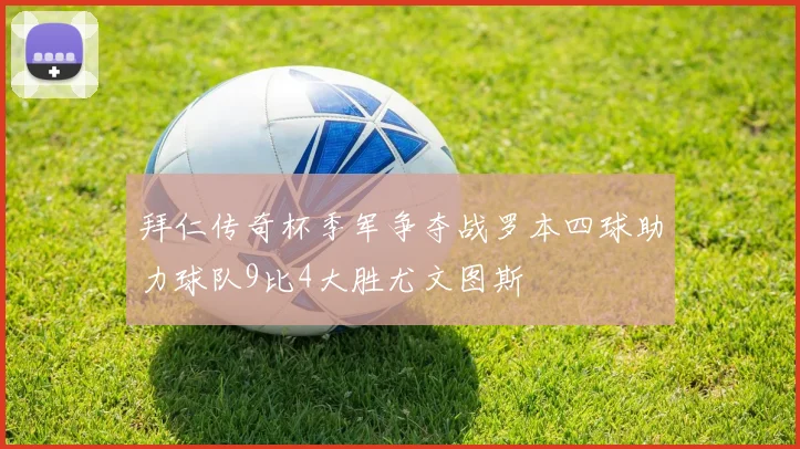 拜仁传奇杯季军争夺战罗本四球助力球队9比4大胜尤文图斯